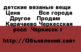 детские вязаные вещи › Цена ­ 500 - Все города Другое » Продам   . Карачаево-Черкесская респ.,Черкесск г.